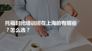 托福封闭培训班在上海的有哪些？怎么选？
