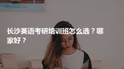 长沙英语考研培训班怎么选？哪家好？
