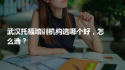 武汉托福培训机构选哪个好，怎么选？