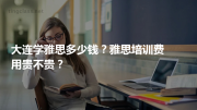 大连学雅思多少钱？雅思培训费用贵不贵？